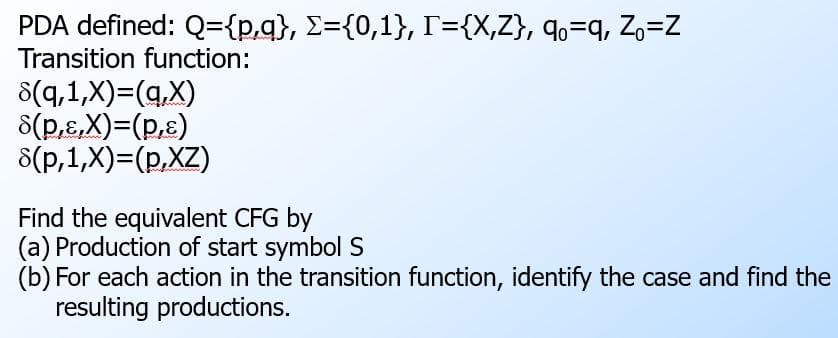 PDA defined: Q={p,q}, E={0,1}, T={X,Z}, qo=q, Zo=Z
Transition function:
8(q,1,X)=(q,X)
8(p,&,X)=(p,£)
8(p,1,X)=(p,XZ)
Find the equivalent CFG by
(a) Production of start symbol S
(b) For each action in the transition function, identify the case and find the
resulting productions.
