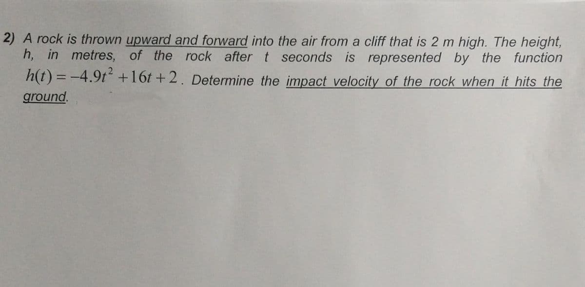 2) A rock is thrown upward and forward into the air from a cliff that is 2 m high. The height,
h, in metres, of the rock after t seconds is represented by the function
h(t) = -4.9t +16t +2. Determine the impact velocity of the rock when it hits the
ground,
