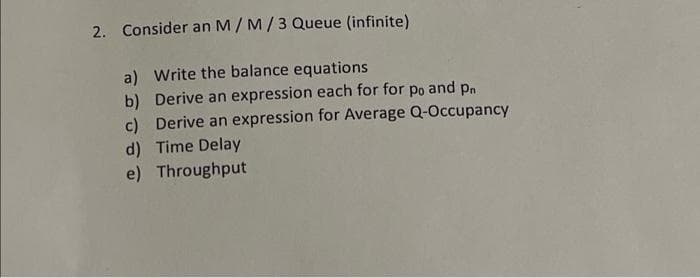 2. Consider an M/ M/3 Queue (infinite)
a) Write the balance equations
b) Derive an expression each for for po and pn
c) Derive an expression for Average Q-Occupancy
d) Time Delay
e) Throughput
