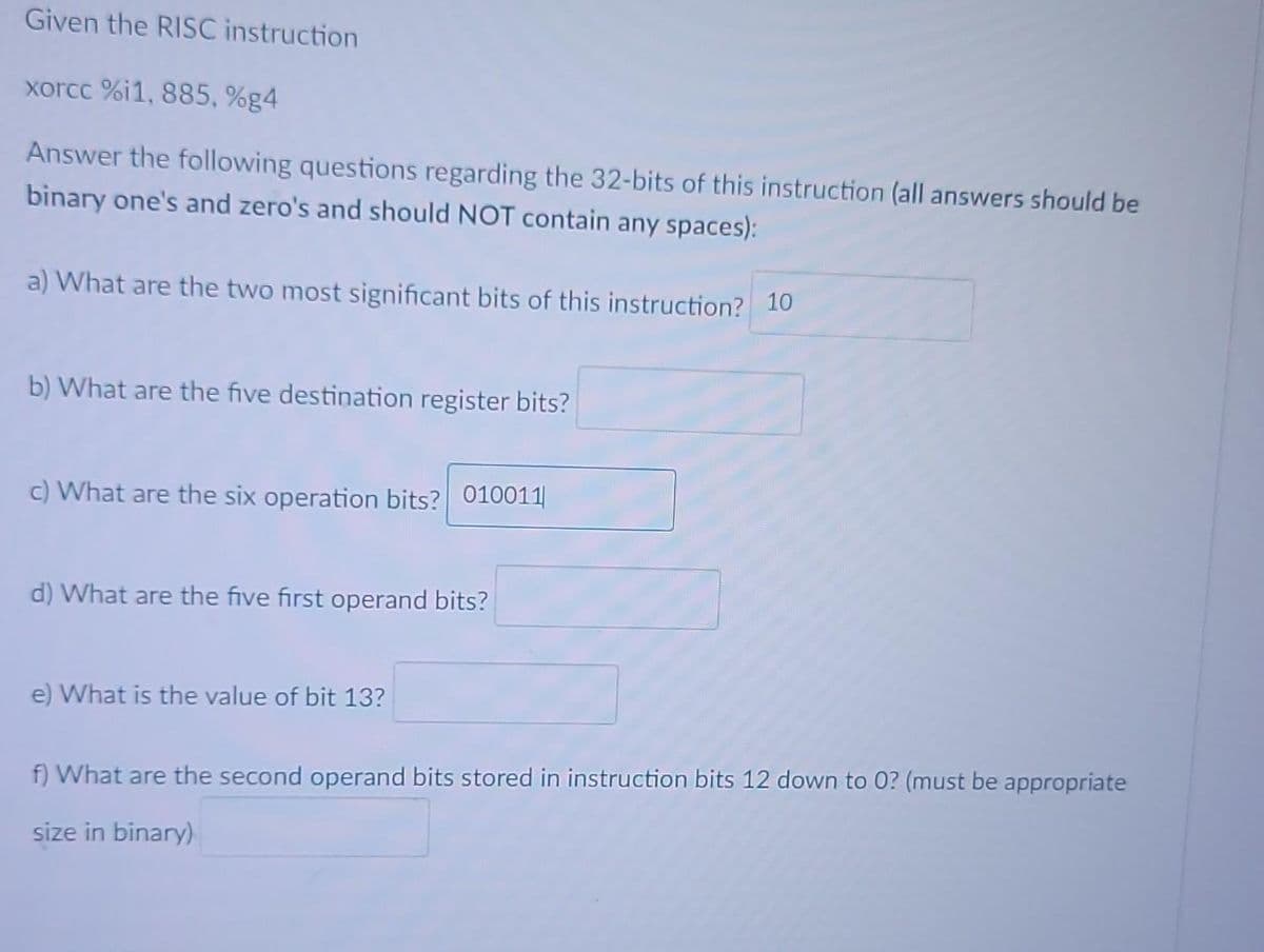 Given the RISC instruction
xorcc %i1, 885, %g4
Answer the following questions regarding the 32-bits of this instruction (all answers should be
binary one's and zero's and should NOT contain any spaces):
a) What are the two most significant bits of this instruction? 10
b) What are the five destination register bits?
c) What are the six operation bits? 010011
d) What are the five first operand bits?
e) What is the value of bit 13?
f) What are the second operand bits stored in instruction bits 12 down to 0? (must be appropriate
size in binary)
