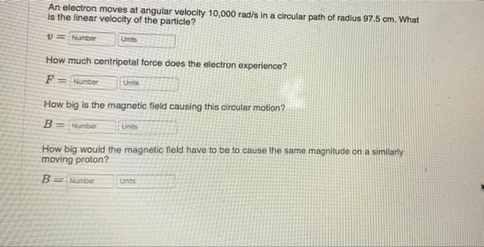 An electron moves at angular velocity 10,000 rad/s in a circular path of radius 97.5 cm. What
is the linear velocity of the particle?
v= Number
Units
How much centripetal force does the electron experience?
F = Number
Units
How big is the magnetic field causing this circular motion?
B= Number
Unts
How big would the magnetic field have to be to cause the same magnitude on a similarly
moving proton?
B
=Number
Units

