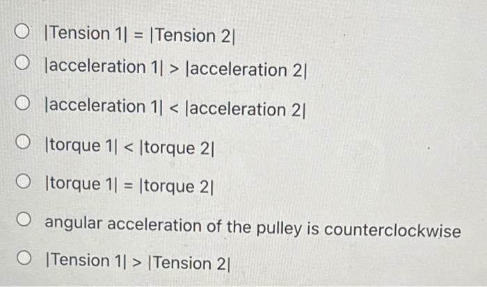 O |Tension 1| = |Tension 2|
O lacceleration 1| > Jacceleration 2|
O Jacceleration 1| < Jacceleration 2|
|torque 1| < |torque 2|
O torque 1| = |torque 2|
%3D
angular acceleration of the pulley is counterclockwise
O ITension 1| > |Tension 2|
