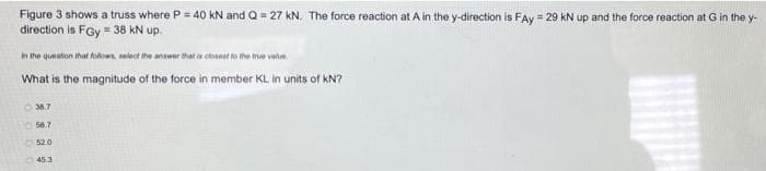 Figure 3 shows a truss where P = 40 kN and Q = 27 kN. The force reaction at A in the y-direction is FAy = 29 kN up and the force reaction at G in the y-
direction is FGy = 38 KN up.
In the question that folows, select ihe anawer that in choneat to the tre vale.
What is the magnitude of the force in member KL in units of kN?
O 38.7
O 58.7
52.0
453
