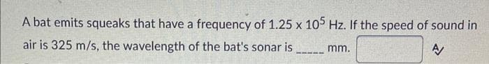 A bat emits squeaks that have a frequency of 1.25 x 105 Hz. If the speed of sound in
air is 325 m/s, the wavelength of the bat's sonar is mm.
