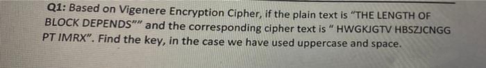 Q1: Based on Vigenere Encryption Cipher, if the plain text is "THE LENGTH OF
BLOCK DEPENDS"" and the corresponding cipher text is " HWGKJGTV HBSZJCNGG
PT IMRX". Find the key, in the case we have used uppercase and space.
