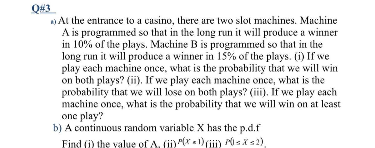 Q#3
a) At the entrance to a casino, there are two slot machines. Machine
A is programmed so that in the long run it will produce a winner
in 10% of the plays. Machine B is programmed so that in the
long run it will produce a winner in 15% of the plays. (i) If we
play each machine once, what is the probability that we will win
on both plays? (ii). If we play each machine once, what is the
probability that we will lose on both plays? (iii). If we play each
machine once, what is the probability that we will win on at least
one play?
b) A continuous random variable X has the p.d.f
Find (i) the value of A, (ii)P(x < 1) (iii) P(l s X s 2).
(::
