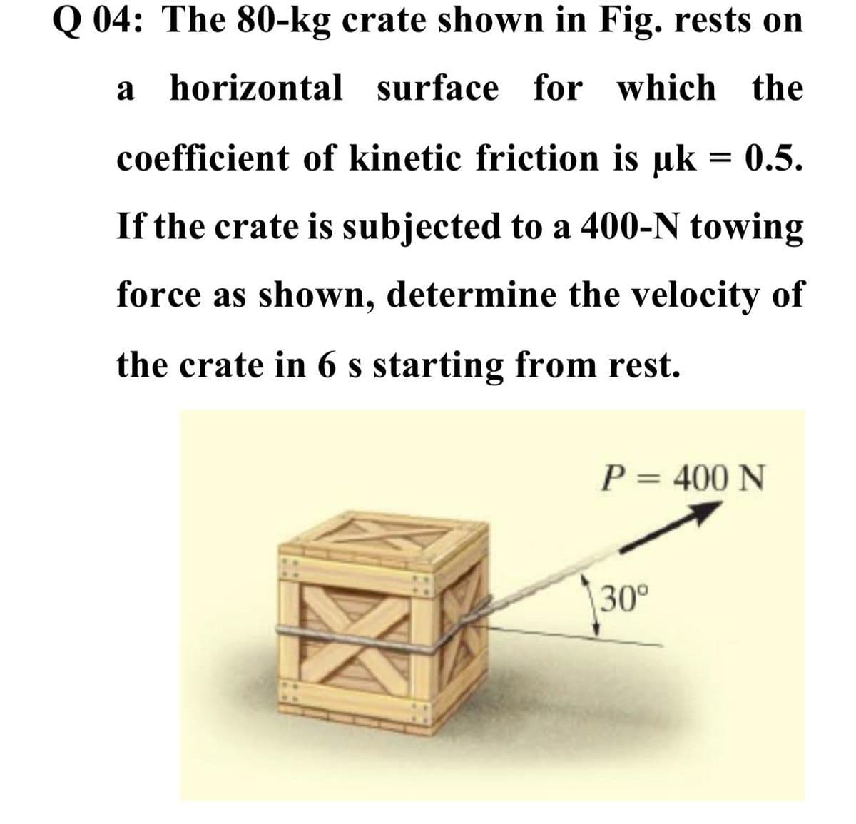 Q 04: The 80-kg crate shown in Fig. rests on
a horizontal surface for which the
coefficient of kinetic friction is uk = 0.5.
If the crate is subjected to a 400-N towing
force as shown, determine the velocity of
the crate in 6 s starting from rest.
P = 400 N
30°
