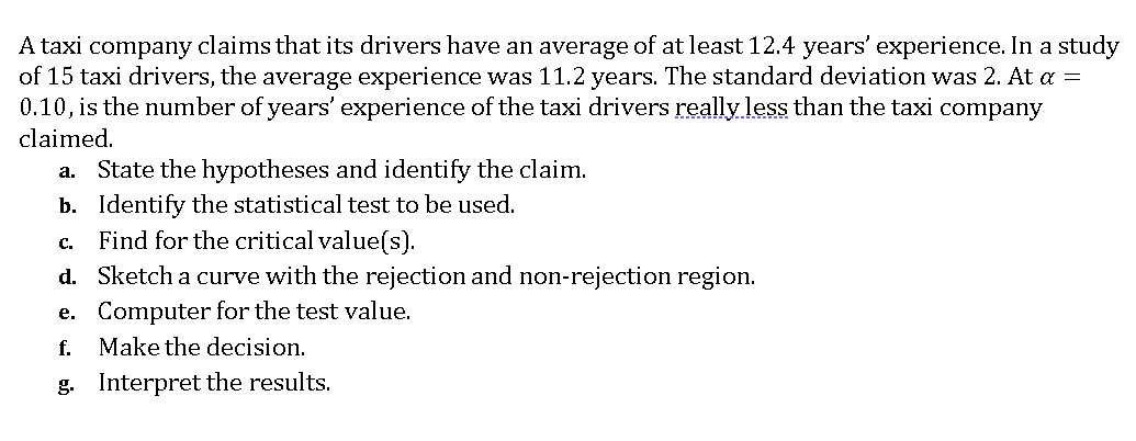 A taxi company claims that its drivers have an average of at least 12.4 years' experience. In a study
of 15 taxi drivers, the average experience was 11.2 years. The standard deviation was 2. At a =
0.10, is the number of years' experience of the taxi drivers really less than the taxi company
claimed.
State the hypotheses and identify the claim.
b. Identify the statistical test to be used.
Find for the critical value(s).
d. Sketch a curve with the rejection and non-rejection region.
e. Computer for the test value.
f. Make the decision.
а.
с.
g. Interpret the results.
