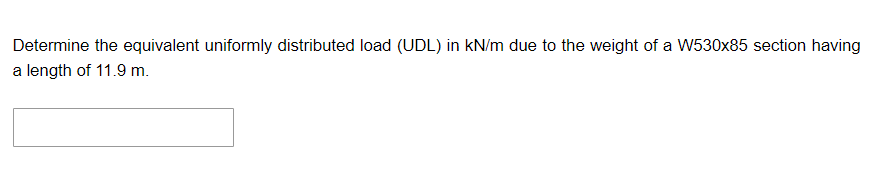 Determine the equivalent uniformly distributed load (UDL) in kN/m due to the weight of a W530x85 section having
a length of 11.9 m.
