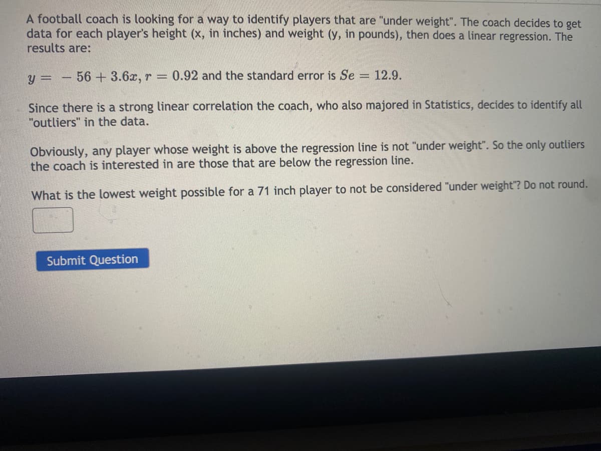 A football coach is looking for a way to identify players that are "under weight". The coach decides to get
data for each player's height (x, in inches) and weight (y, in pounds), then does a linear regression. The
results are:
y = -56 + 3.6x, r = 0.92 and the standard error is Se = 12.9.
Since there is a strong linear correlation the coach, who also majored in Statistics, decides to identify all
"outliers" in the data.
Obviously, any player whose weight is above the regression line is not "under weight". So the only outliers
the coach is interested in are those that are below the regression line.
What is the lowest weight possible for a 71 inch player to not be considered "under weight"? Do not round.
Submit Question
