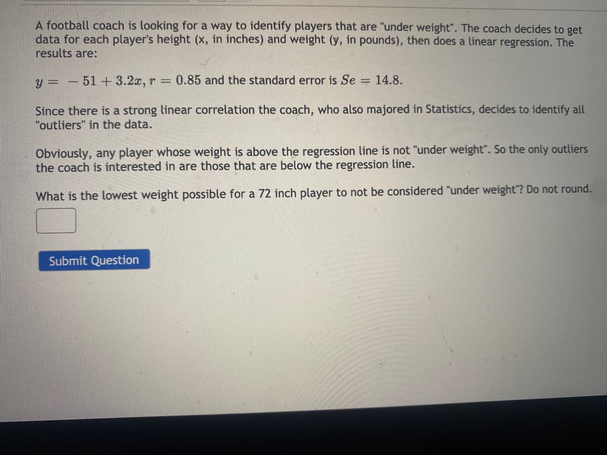 A football coach is looking for a way to identify players that are "under weight". The coach decides to get
data for each player's height (x, in inches) and weight (y, in pounds), then does a linear regression. The
results are:
y = – 51+ 3.2x, r
0.85 and the standard error is Se = 14.8.
Since there is a strong linear correlation the coach, who also majored in Statistics, decides to identify all
"outliers" in the data.
Obviously, any player whose weight is above the regression line is not "under weight". So the only outliers
the coach is interested in are those that are below the regression line.
What is the lowest weight possible for a 72 inch player to not be considered "under weight"? Do not round.
Submit Question
