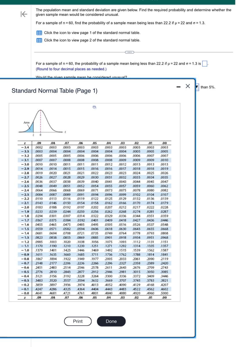 K
The population mean and standard deviation are given below. Find the required probability and determine whether the
given sample mean would be considered unusual.
For a sample of n = 60, find the probability of a sample mean being less than 22.2 if µ = 22 and o=1.3.
Area
Click the icon to view page 1 of the standard normal table.
Click the icon to view page 2 of the standard normal table.
For a sample of n = 60, the probability of a sample mean being less than 22.2 if μ = 22 and o=1.3 is.
(Round to four decimal places as needed.)
Would the given sample mean be considered unusual?
Standard Normal Table (Page 1)
0
2
D
Z
.09
.08
.07
.03
.02
.01
.00
.06
-3.4 .0002 .0003 0003 .0003
.05 .04
.0003 0003
-3.3 .0003 0004 0004 .0004 0004 0004 0004
.0003 0003 .0003 0003
0005 .0005 0005
.0009 .0009 .0009
.0007
0010
0013
.0013 .0013
0035
0047
-3.2 .0005 .0005 .0005 .0006 0006 0006
-3.1 .0007 0007 .0008 .0008 .0008 0008
-3.0 .0010 .0010 0011 .0011 .0011 0012 .0012
-2.9 .0014 .0014 0015 .0015 .0016 .0016 .0017 .0018 .0018 0019
-2.8 .0019 .0020 0021 .0021 .0022 0023 .0023 .0024 .0025 0026
-2.7 .0026 .0027 0028 .0029 0030 0031 .0032 .0033 .0034
-2.6 .0036 0037 0038 .0039 0040 0041 .0043 0044 .0045
-2.5 .0048 0049 0051 .0052 0054 0055 .0057 .0059 .0060 0062
-2.4 .0064 .0066 .0068 .0069 .0071 0073 .0075 .0078 .0080 0082
-2.3 0084 .0087 0089 .0091 0094 0096 .0099 0102 0104 0107
-2.2 0110
0113 .0116 0119 0122 0125 .0129 0132 0136 0139
-2.1 0143 0146 0150 0154 0158
0162 .0166 0170 .0174 0179
-2.0 0183 0188 0192 0197
0202 0207 0212 0217 0222 0228
-1.9 0233 .0239 .0244
0250 0256
0262
.0268
.0274 .0281
-1.8 .0294 0301 0307 .0314 0322 0329 .0336 0344 .0351
0384 0392 0401 0409
.0475 0485 0495 0505
0582 .0594 .0606 0618
0708 0721
0287
0359
.0436
0446
-1.7 .0367 .0375
-1.6 .0455 .0465
-1.5 .0559 .0571
0427
0526 .0537
0548
.0643 .0655 .0668
.04 18
.0516
.06.30
0764 0778 .0793 0808
.0968
.1093 1112 .1131 1151
0735 0749
-1.4 .0681 0694
-1.3
-1.2
0869
0885
.0823 .0838 0853
.0985 .1003 .1020 .1038
.1056
1170 .1190
1210 .1230
.1251
.1075
1271
.1469 .1492
.1711 .1736
.1379 .1401 .1423 .1446
-1.1
.1292 .1314 .1335 1357
-1.0
.1515 .1539 .1562 1587
-0.9 .1611 .1635 .1660 .1685
.1762 .1788 .1814 .1841
-0.8 .1867 .1894 .1922 .1949 .1977 2005 2033 2061 2090 2119
-0.7 2148 2177
2206 .2236 2266 2296 2327 2358 2389 2420
-0.6 2451 2483 2514 2546 2578 2611 .2643 2676 .2709 2743
-0.5 2776 2810 2843 .2877 2912 2946 .2981
-0.4 3121 .3156 3192 3228 3264 3300 3336
-0.3 .3483 3520
3557
.3594 3632 3669
.3707
-0.2 3859 3897 .3936 .3974 4013 4052 4090
-0.1
4364 4404 4443
-0.0
4761
Z
.06
3085
3446
3821
4207
4483 4522 4562 4602
4920 4960 5000
.01
3015 .3050
.3372 .3409
3745 3783
4129 4168
4247 4286 4325
4641 4681 4721
.07
4801 4840 4880
.05 .04
.03
.09
.08
.02
.00
Print
.0006 0006 .0007
0901 .0918 0934 .0951
Done
- X than 5%.