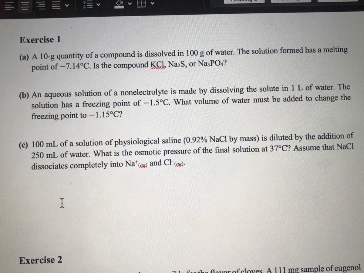 E = E E
Exercise 1
(a) A 10-g quantity of a compound is dissolved in 100 g of water. The solution formed has a melting
point of -7.14°C. Is the compound KCI, Na2S, or Na3PO4?
(b) An aqueous solution of a nonelectrolyte is made by dissolving the solute in 1 L of water. The
solution has a freezing point of -1.5°C. What volume of water must be added to change the
freezing point to -1.15°C?
(c) 100 mL of a solution of physiological saline (0.92% NaCl by mass) is diluted by the addition of
250 mL of water. What is the osmotic pressure of the final solution at 37°C? Assume that NaCl
dissociates completely into Na*
(eg)
and Cl (ag)-
Exercise 2
funtho flovor of cloves. A 111 mg sample of eugenol
