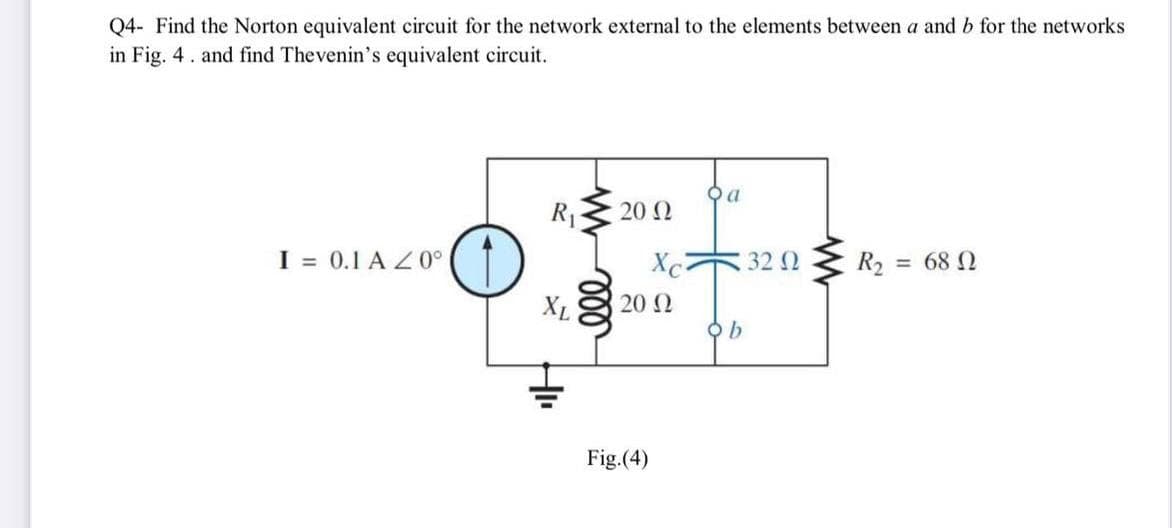 Q4- Find the Norton equivalent circuit for the network external to the elements between a and b for the networks
in Fig. 4. and find Thevenin's equivalent circuit.
I= 0.1 A 20⁰
R₁ 20 Ω
XL
Xc
20 Ω
Fig.(4)
a
ob
32 Ω
R₂ = 68