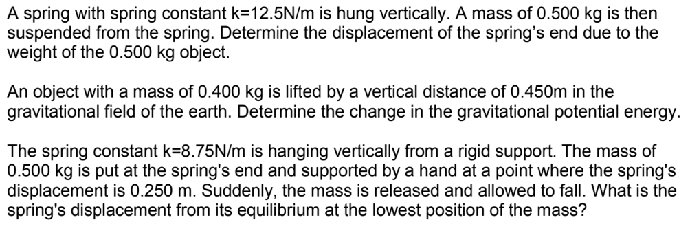 A spring with spring constant k=12.5N/m is hung vertically. A mass of 0.500 kg is then
suspended from the spring. Determine the displacement of the spring's end due to the
weight of the 0.500 kg object.
An object with a mass of 0.400 kg is lifted by a vertical distance of 0.450m in the
gravitational field of the earth. Determine the change in the gravitational potential energy.
The spring constant k=8.75N/m is hanging vertically from a rigid support. The mass of
0.500 kg is put at the spring's end and supported by a hand at a point where the spring's
displacement is 0.250 m. Suddenly, the mass is released and allowed to fall. What is the
spring's displacement from its equilibrium at the lowest position of the mass?
