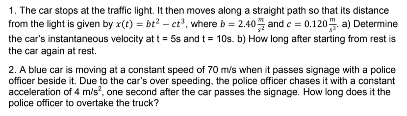 1. The car stops at the traffic light. It then moves along a straight path so that its distance
from the light is given by x(t) = bt? – ct³, where b = 2.40, and c = 0.120. a) Determine
the car's instantaneous velocity at t = 5s and t = 10s. b) How long after starting from rest is
the car again at rest.
2. A blue car is moving at a constant speed of 70 m/s when it passes signage with a police
officer beside it. Due to the car's over speeding, the police officer chases it with a constant
acceleration of 4 m/s², one second after the car passes the signage. How long does it the
police officer to overtake the truck?
