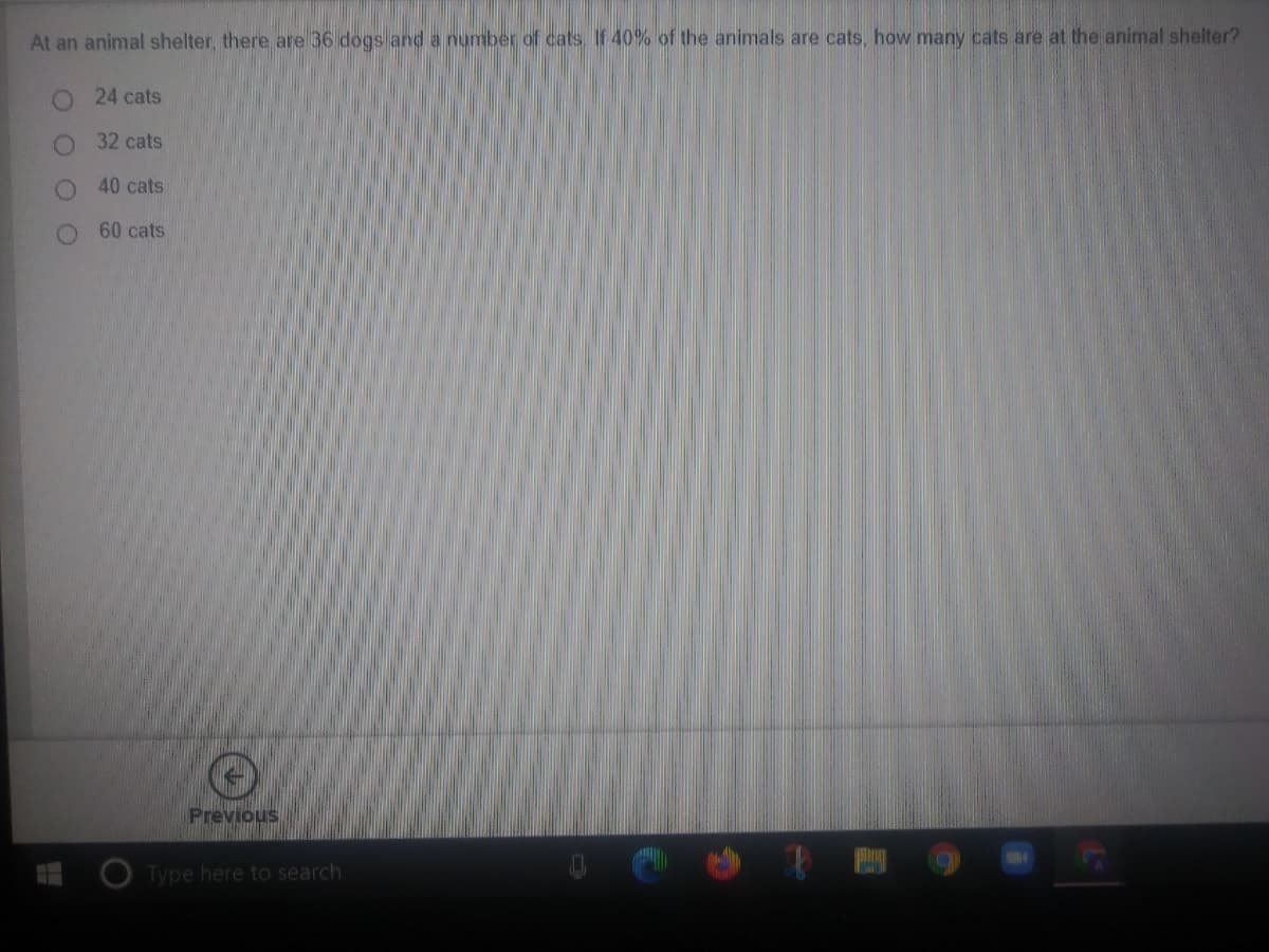 At an animal shelter, there are 36 dogs and a number of cats. If 40%% of the animals are cats, how many cats are at the animal shelter?
24 cats
32 cats
40 cats
60 cats
Previous
Type here to search
