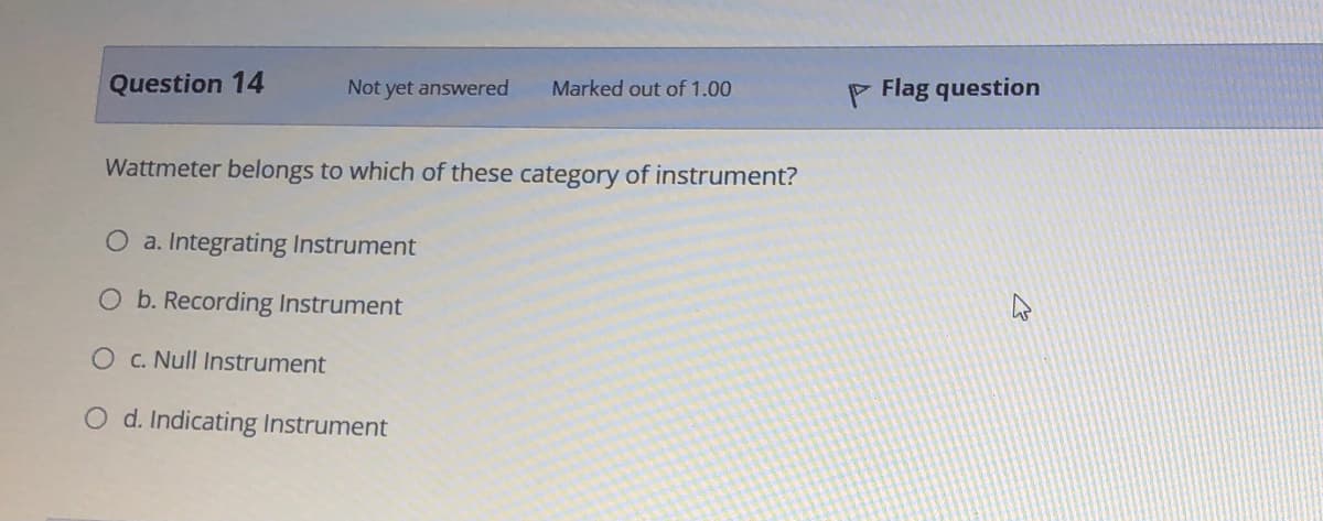 Question 14
Not yet answered
P Flag question
Marked out of 1.00
Wattmeter belongs to which of these category of instrument?
O a. Integrating Instrument
O b. Recording Instrument
O c. Null Instrument
O d. Indicating Instrument
