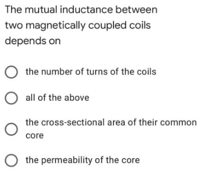 The mutual inductance between
two magnetically coupled coils
depends on
O the number of turns of the coils
all of the above
the cross-sectional area of their common
core
O the permeability of the core