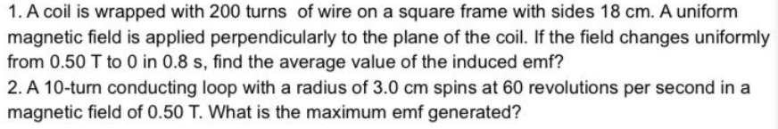 1. A coil is wrapped with 200 turns of wire on a square frame with sides 18 cm. A uniform
magnetic field is applied perpendicularly to the plane of the coil. If the field changes uniformly
from 0.50 T to 0 in 0.8 s, find the average value of the induced emf?
2. A 10-turn conducting loop with a radius of 3.0 cm spins at 60 revolutions per second in a
magnetic field of 0.50 T. What is the maximum emf generated?
