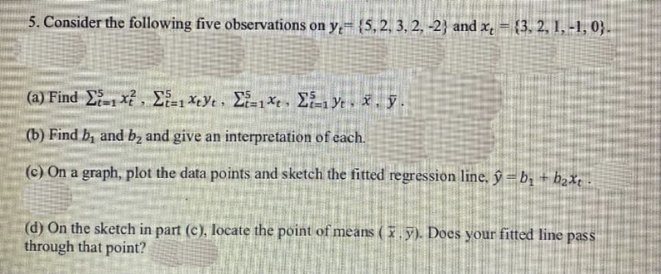 5. Consider the following five observations on y= {5, 2, 3, 2, -2) and x = {3, 2, 1, -1, 03.
(a) Find 21x?, Στ-1*y., Σι*, Σξ-19, x, y.
(b) Find b, and b₂ and give an interpretation of each.
(c) On a graph, plot the data points and sketch the fitted regression line, ŷ=b₂ + b₂xt
(d) On the sketch in part (c), locate the point of means (y). Does your fitted line pass
through that point?