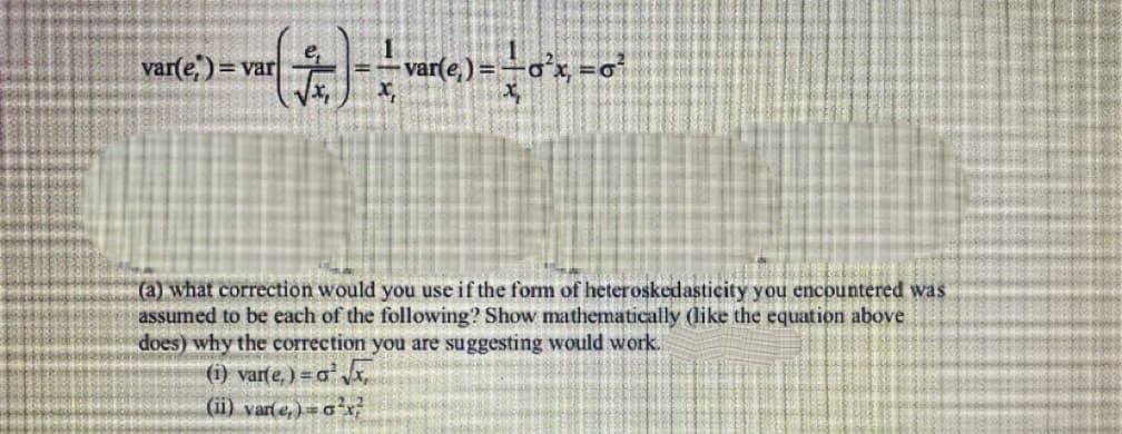 (†) - — var(e) = + 0²x = 0²
var(e)= var
(a) what correction would you use if the form of heteroskedasticity you encountered was
assumed to be each of the following? Show mathematically (like the equation above
does) why the correction you are suggesting would work.
(i) varte,) = a¹ √x₁
(ii) var(e) = a¹x