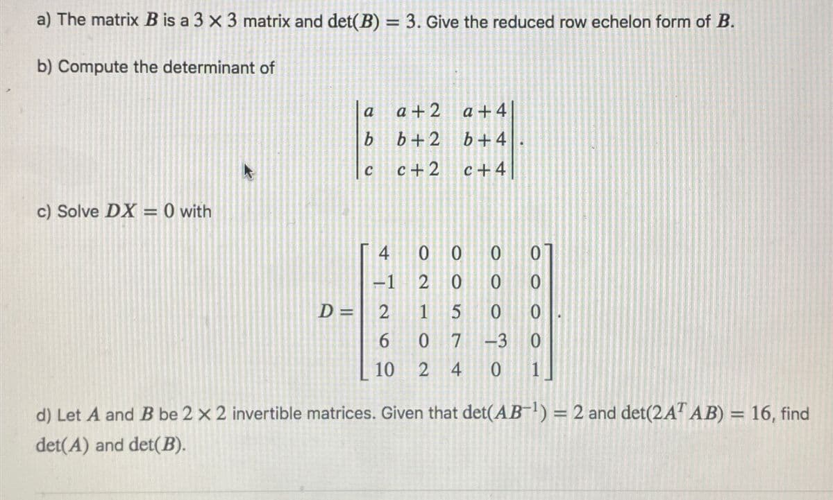 a) The matrix B is a 3 x 3 matrix and det(B) = 3. Give the reduced row echelon form of B.
b) Compute the determinant of
a
a+2 a +4
b
b+2
b+4
C
c+2
c+4
c) Solve DX = 0 with
0 0
0
0
D = 2
0 0
0
10 2 4
0 1
d) Let A and B be 2 x 2 invertible matrices. Given that det(AB-¹) = 2 and det(2AT AB) = 16, find
det(A) and det(B).
ONLA
4 0
0
2
0
1
5
07 -3