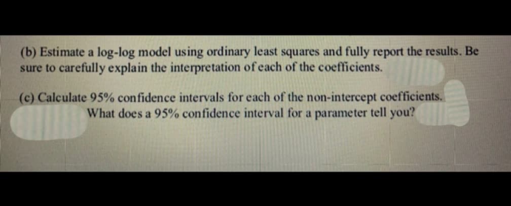 (b) Estimate a log-log model using ordinary least squares and fully report the results. Be
sure to carefully explain the interpretation of each of the coefficients.
(c) Calculate 95% confidence intervals for each of the non-intercept coefficients.
What does a 95% confidence interval for a parameter tell you?
