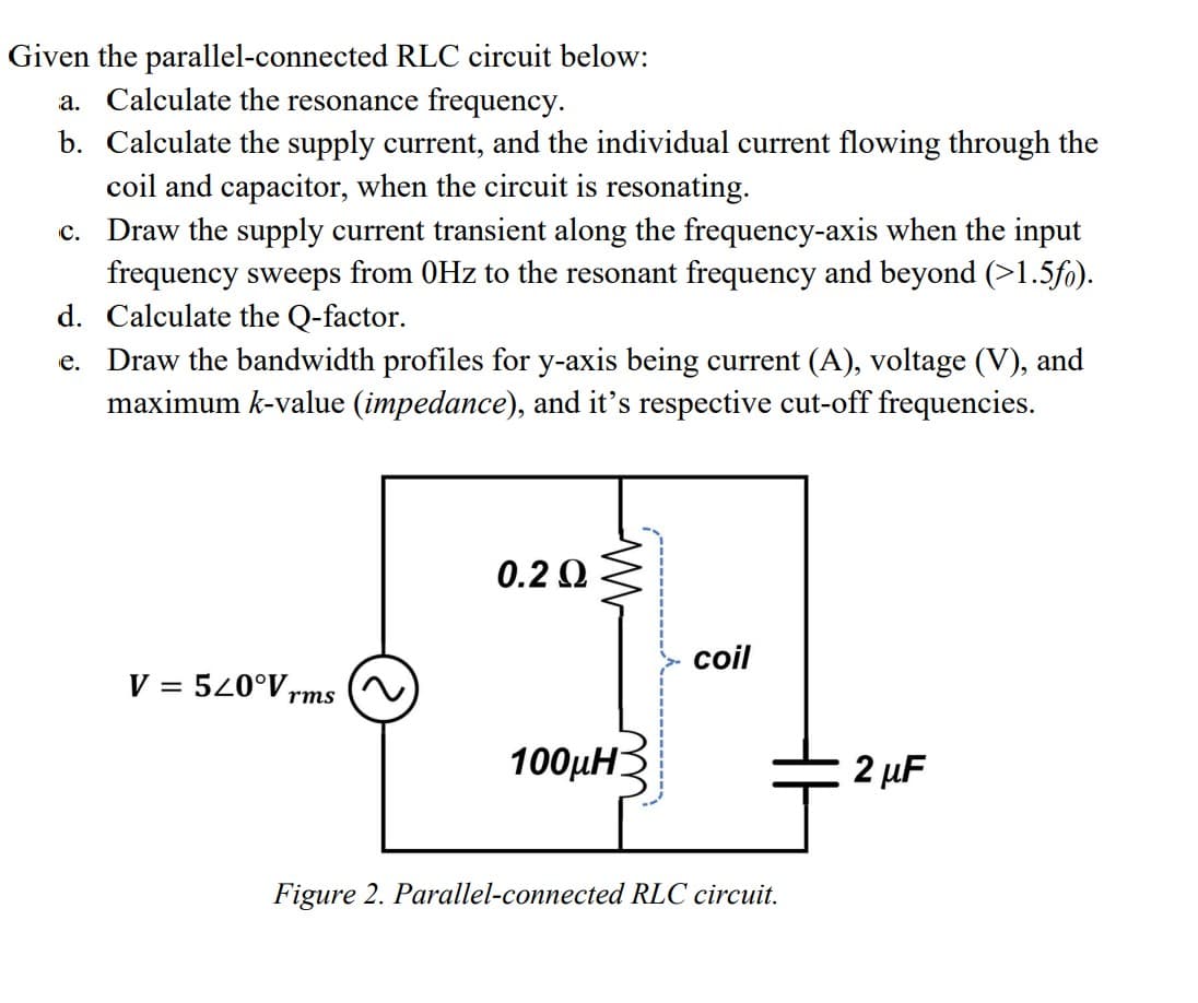 Given the parallel-connected RLC circuit below:
a. Calculate the resonance frequency.
b. Calculate the supply current, and the individual current flowing through the
coil and capacitor, when the circuit is resonating.
C. Draw the supply current transient along the frequency-axis when the input
frequency sweeps from 0Hz to the resonant frequency and beyond (>1.5fo).
d. Calculate the Q-factor.
e. Draw the bandwidth profiles for y-axis being current (A), voltage (V), and
maximum k-value (impedance), and it's respective cut-off frequencies.
V = 520°V, rms
0.2 Ω
M
100MH3
coil
Figure 2. Parallel-connected RLC circuit.
2 μF