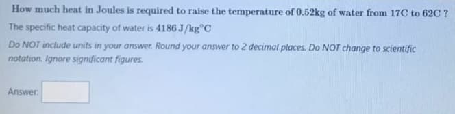 How much heat in Joules is required to raise the temperature of 0.52kg of water from 17C to 62C ?
The specific heat capacity of water is 4186 J/kg C
Do NOT include units in your answer. Round your answer to 2 decimal places. Do NOT change to scientific
notation. Ignore significant figures.
Answer: