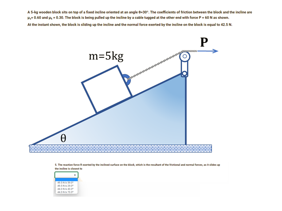 A 5-kg wooden block sits on top of a fixed incline oriented at an angle 0=30°. The coefficients of friction between the block and the incline are
Pg= 0.60 and Pk = 0.30. The block is being pulled up the incline by a cable tugged at the other end with force P = 60N as shown.
At the instant shown, the block is sliding up the incline and the normal force exerted by the incline on the block is equal to 42.5 N.
P
m=5kg
5. The reaction force R exerted by the inclined surface on the block, which is the resultant of the frictional and normal forces, as it slides up
the incline is closest to
49.5 N & 59.0°
49.5 N E 29.0°
44.3 N E 43.3°
44.3 N & 73.3°
