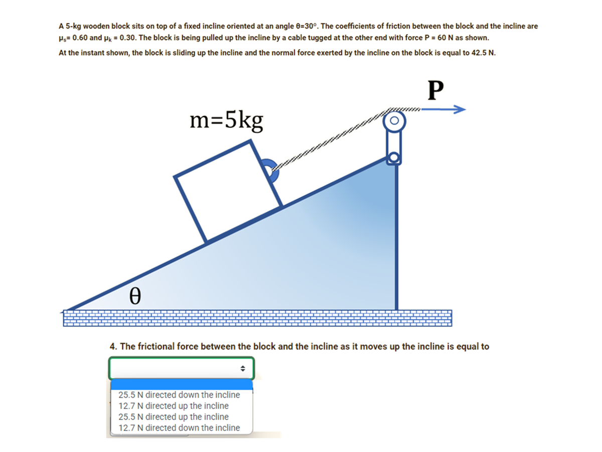 A 5-kg wooden block sits on top of a fixed incline oriented at an angle 0=30°. The coefficients of friction between the block and the incline are
Pg= 0.60 and Pk = 0.30. The block is being pulled up the incline by a cable tugged at the other end with force P = 60N as shown.
At the instant shown, the block is sliding up the incline and the normal force exerted by the incline on the block is equal to 42.5 N.
P
m=5kg
4. The frictional force between the block and the incline as it moves up the incline is equal to
25.5 N directed down the incline
12.7 N directed up the incline
25.5 N directed up the incline
12.7 N directed down the incline
