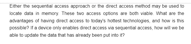 Either the sequential access approach or the direct access method may be used to
locate data in memory. These two access options are both viable. What are the
advantages of having direct access to today's hottest technologies, and how is this
possible? If a device only enables direct access via sequential access, how will we be
able to update the data that has already been put into it?