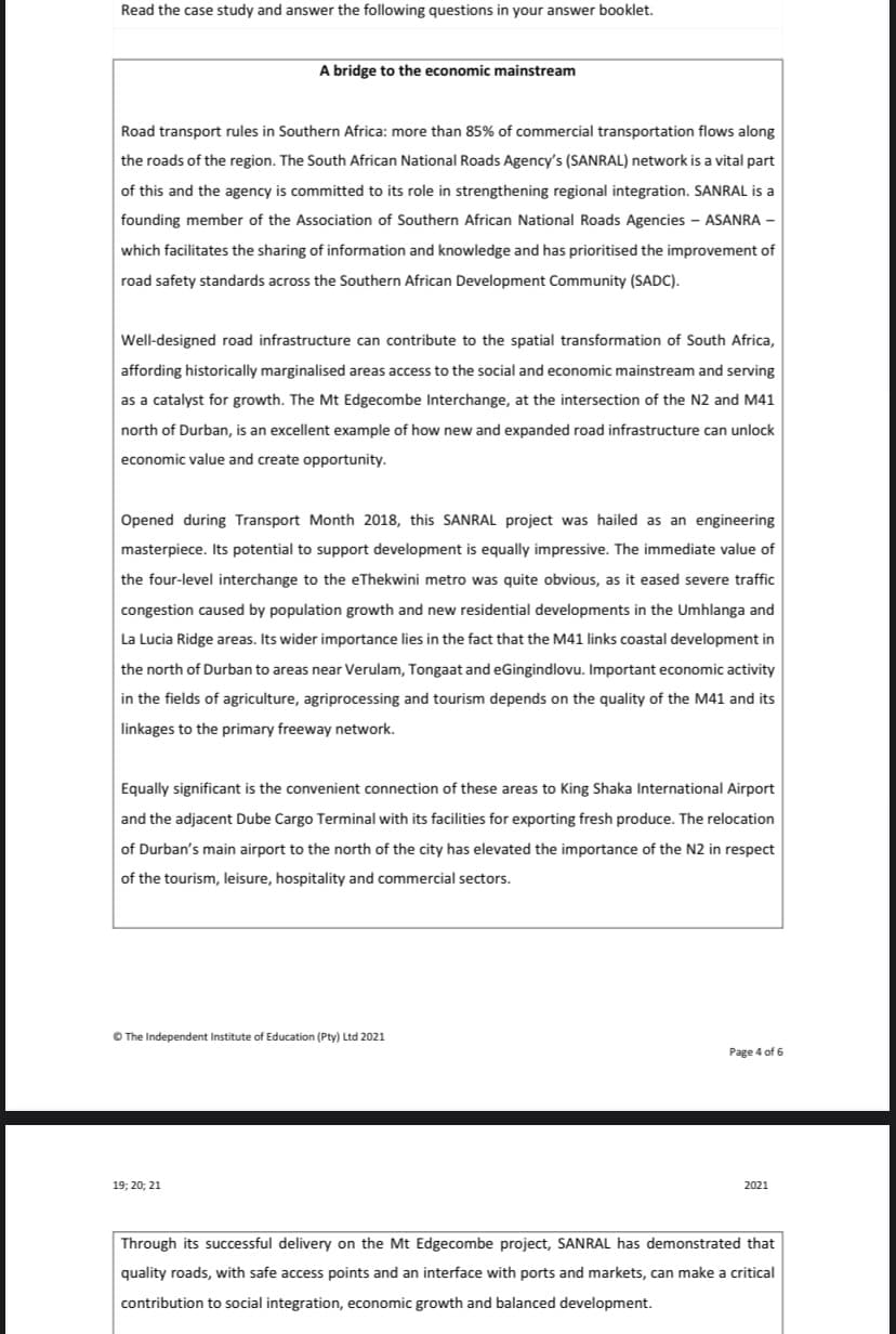 Read the case study and answer the following questions in your answer booklet.
A bridge to the economic mainstream
Road transport rules in Southern Africa: more than 85% of commercial transportation flows along
the roads of the region. The South African National Roads Agency's (SANRAL) network is a vital part
of this and the agency is committed to its role in strengthening regional integration. SANRAL is a
founding member of the Association of Southern African National Roads Agencies - ASANRA -
which facilitates the sharing of information and knowledge and has prioritised the improvement of
road safety standards across the Southern African Development Community (SADC).
Well-designed road infrastructure can contribute to the spatial transformation of South Africa,
affording historically marginalised areas access to the social and economic mainstream and serving
as a catalyst for growth. The Mt Edgecombe Interchange, at the intersection of the N2 and M41
north of Durban, is an excellent example of how new and expanded road infrastructure can unlock
economic value and create opportunity.
Opened during Transport Month 2018, this SANRAL project was hailed as an engineering
masterpiece. Its potential to support development is equally impressive. The immediate value of
the four-level interchange to the eThekwini metro was quite obvious, as it eased severe traffic
congestion caused by population growth and new residential developments in the Umhlanga and
La Lucia Ridge areas. Its wider importance lies in the fact that the M41 links coastal development in
the north of Durban to areas near Verulam, Tongaat and eGingindlovu. Important economic activity
in the fields of agriculture, agriprocessing and tourism depends on the quality of the M41 and its
linkages to the primary freeway network.
Equally significant is the convenient connection of these areas to King Shaka International Airport
and the adjacent Dube Cargo Terminal with its facilities for exporting fresh produce. The relocation
of Durban's main airport to the north of the city has elevated the importance of the N2 in respect
of the tourism, leisure, hospitality and commercial sectors.
O The Independent Institute of Education (Pty) Ltd 2021
Page 4 of 6
19; 20; 21
2021
Through its successful delivery on the Mt Edgecombe project, SANRAL has demonstrated that
quality roads, with safe access points and an interface with ports and markets, can make a critical
contribution to social integration, economic growth and balanced development.
