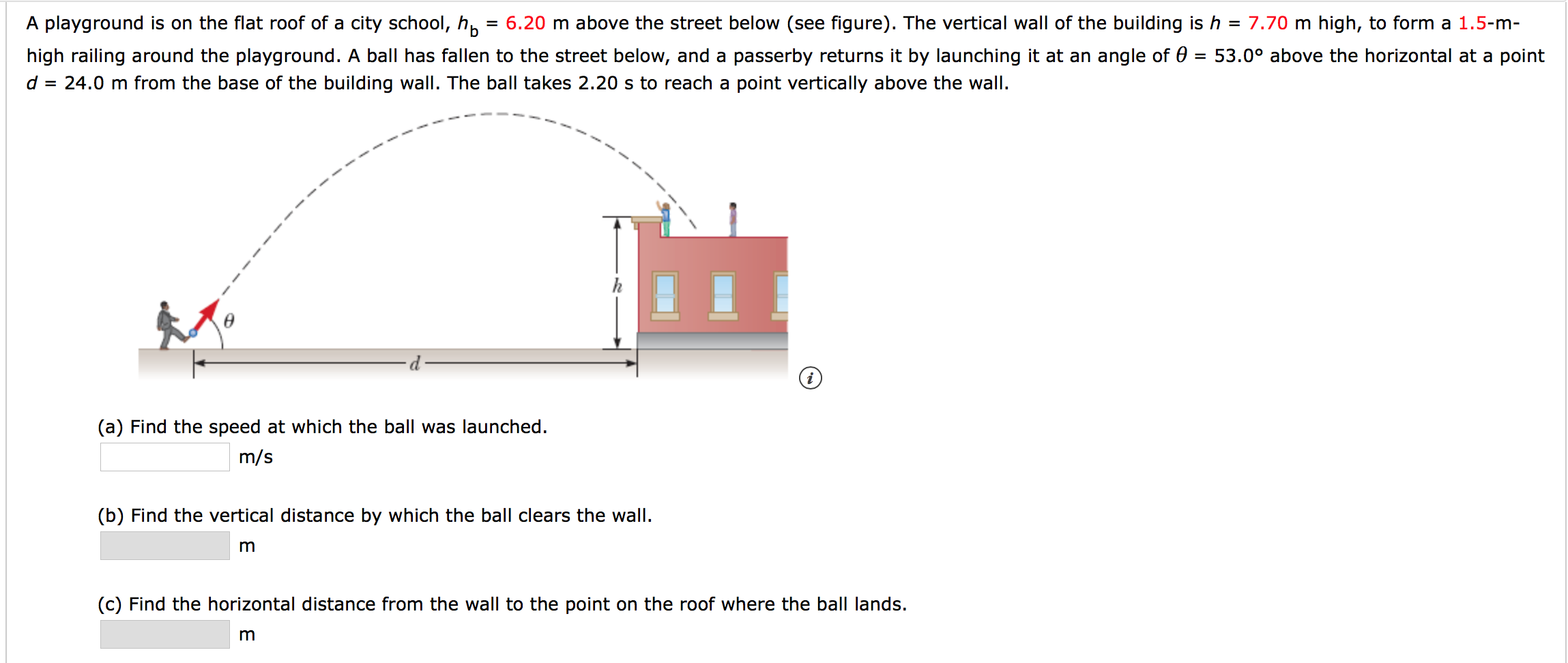 6.20 m above the street below (see figure). The vertical wall of the building ish = 7.70 m high, to form a 1.5-m-
A playground is on the flat roof of a city school, hp
high railing around the playground. A ball has fallen to the street below, and a passerby returns it by launching it at an angle of 0 = 53.0° above the horizontal at a point
24.0 m from the base of the building wall. The ball takes 2.20 s to reach a point vertically above the wall
=
(a) Find the speed at which the ball was launched.
m/s
(b) Find the vertical distance by which the ball clears the wall
m
(c) Find the horizontal distance from the wall to the point on the roof where the ball lands.
