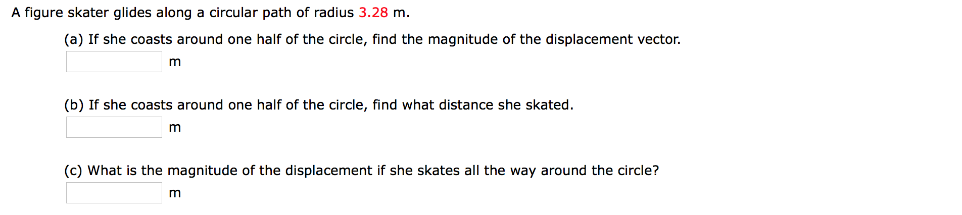 A figure skater glides along a circular path of radius 3.28 m.
(a) If she coasts around one half of the circle, find the magnitude of the displacement vector.
m
(b) If she coasts around one half of the circle, find what distance she skated
m
(c) What is the magnitude of the displacement if she skates all the way around the circle?
m
