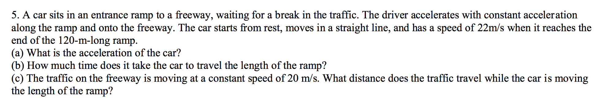 5. A car sits in an entrance ramp to a freeway, waiting for a break in the traffic. The driver accelerates with constant acceleration
along the ramp and onto the freeway. The car starts from rest, moves in a straight line, and has a speed of 22m/s when it reaches the
end of the 120-m-long ramp
(a) What is the acceleration of the car?
(b) How much time does it take the car to travel the length of the ramp?
(c) The traffic on the freeway is moving at a constant speed of 20 m/s. What distance does the traffic travel while the car is moving
the length of the ramp?
а
