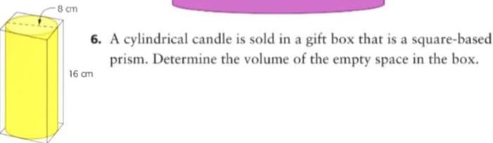 8 cm
6. A cylindrical candle is sold in a gift box that is a square-based
prism. Determine the volume of the empty space in the box.
16 cm
