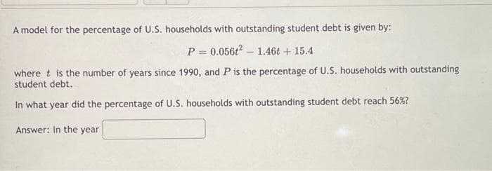 A model for the percentage of U.S. households with outstanding student debt is given by:
P = 0.056t? – 1.46t + 15.4
where t is the number of years since 1990, and P is the percentage of U.S. households with outstanding
student debt.
In what year did the percentage of U.S. households with outstanding student debt reach 56%?
Answer: In the year
