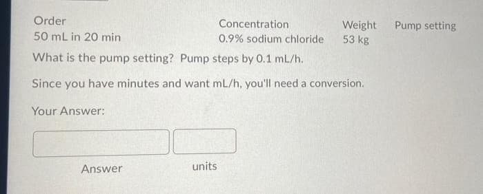 Order
Concentration
Weight
53 kg
Pump setting
50 mL in 20 min
0.9% sodium chloride
What is the pump setting? Pump steps by 0.1 mL/h.
Since you have minutes and want mL/h, you'll need a conversion.
Your Answer:
Answer
units
