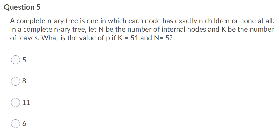 Question 5
A complete n-ary tree is one in which each node has exactlyn children or none at all.
In a complete n-ary tree, let N be the number of internal nodes and K be the number
of leaves. What is the value of p if K = 51 and N= 5?
8.
11
6
