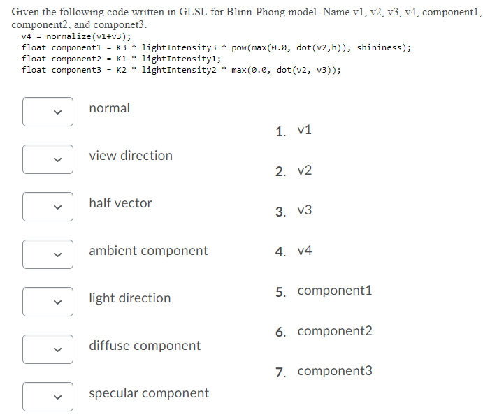 Given the following code written in GLSL for Blinn-Phong model. Name v1, v2, v3, v4, component1,
component2, and componet3.
v4 = normalize (v1+v3);
float component1 = K3 * lightIntensity3 * pow (max (0.0, dot (v2, h)), shininess);
float component2 = K1 * lightIntensityl;
float component3 = K2 *
lightIntensity2 * max(0.0, dot (v2, v3));
normal
1. v1
view direction
2. v2
half vector
3. v3
ambient component
4. v4
5. component1
light direction
6. component2
diffuse component
7. component3
specular component
>

