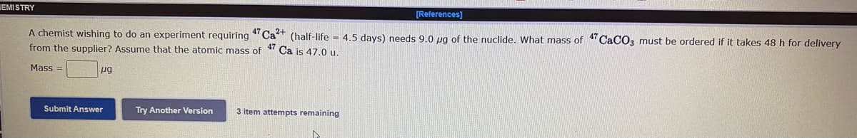 IEMISTRY
[References]
A chemist wishing to do an experiment requiring "Ca+ (half-life = 4.5 days) needs 9.0 ug of the nuclide. What mass of " CaCO3 must be ordered if it takes 48 h for delivery
from the supplier? Assume that the atomic mass of
47
Ca is 47.0 u.
Mass =
pg
Submit Answer
Try Another Version
3 item attempts remaining
