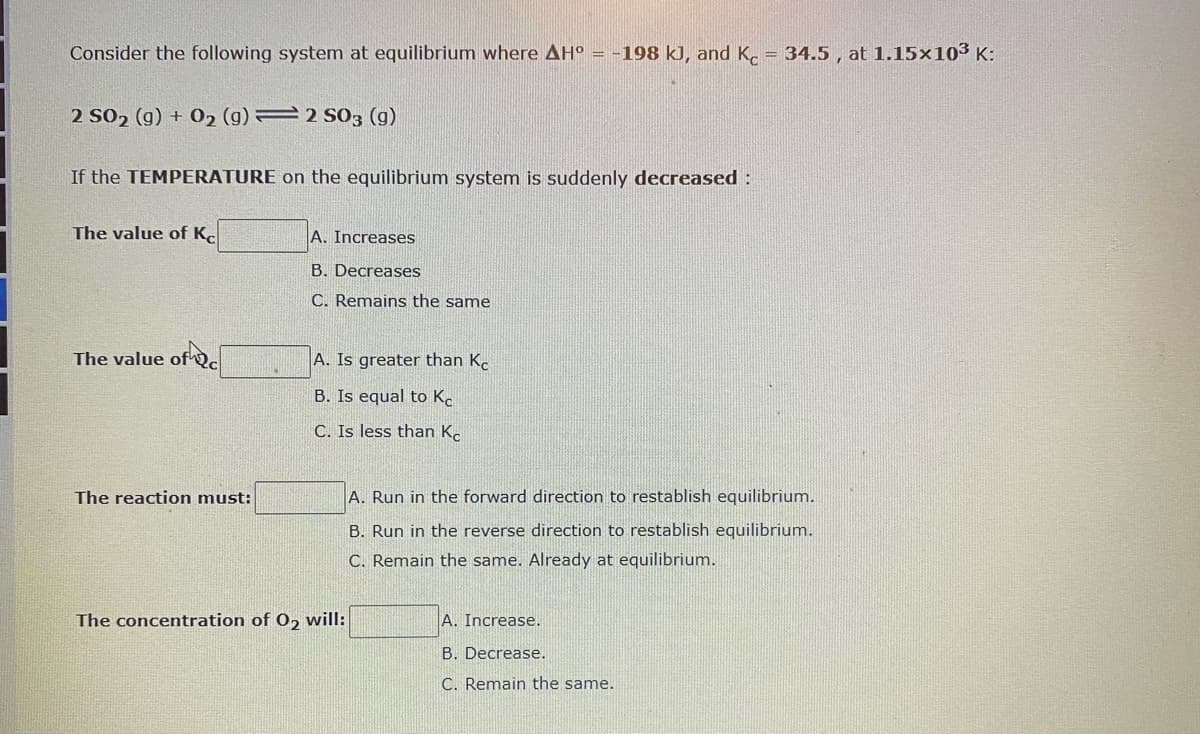 Consider the following system at equilibrium where AH = -198 kJ, and K. = 34.5 , at 1.15×103 K:
2 S02 (g) + 02 (g) 2 S03 (g)
If the TEMPERATURE on the equilibrium system is suddenly decreased:
The value of K.
A. Increases
B. Decreases
C. Remains the same
The value of Qc
A. Is greater than K.
B. Is equal to K.
C. Is less than K.
The reaction must:
A. Run in the forward direction to restablish equilibrium.
B. Run in the reverse direction to restablish equilibrium.
C. Remain the same. Already at equilibrium.
The concentration of 0, will:
A. Increase.
B. Decrease.
C. Remain the same.
