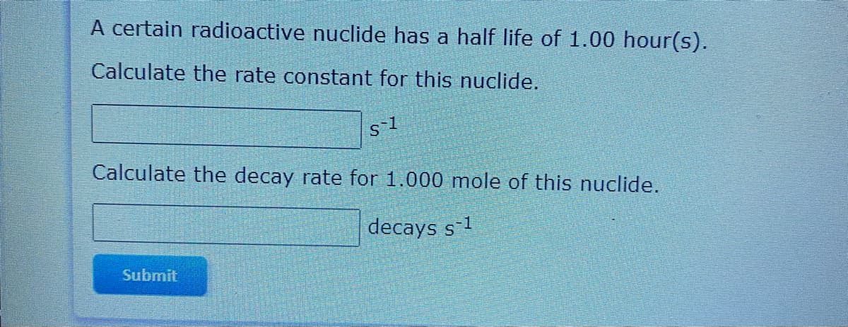 A certain radioactive nuclide has a half life of 1.00 hour(s).
Calculate the rate constant for this nuclide.
Calculate the decay rate for 1.000 mole of this nuclide.
decays s-1
Submit
