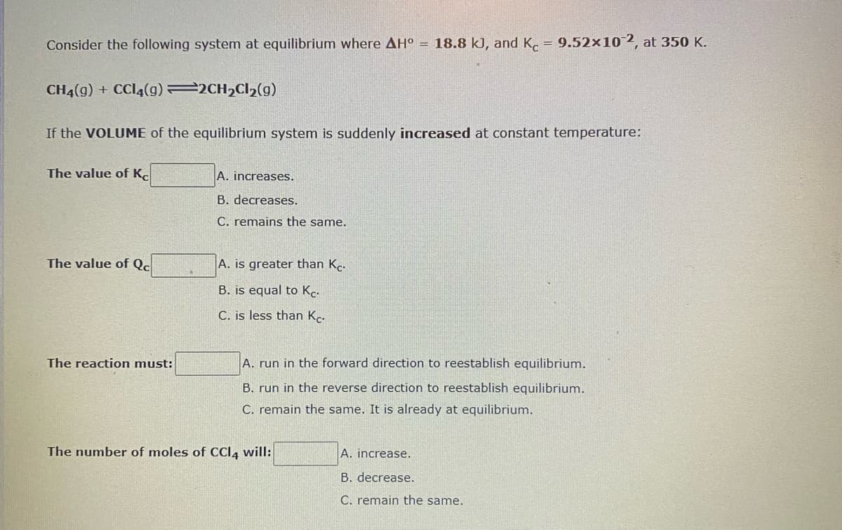 Consider the following system at equilibrium where AH° = 18.8 kJ, and K. = 9.52×102, at 350 K.
CH4(g) + CCI4(g) 2CH2C12(g)
If the VOLUME of the equilibrium system is suddenly increased at constant temperature:
The value of K.
A. increases.
B. decreases.
C. remains the same.
The value of Qc
A. is greater than Kc.
B. is equal to Kc-
C. is less than Kc.
The reaction must:
A. run in the forward direction to reestablish equilibrium.
B. run in the reverse direction to reestablish equilibrium.
C. remain the same. It is already at equilibrium.
The number of moles of CCI, will:
A. increase.
B. decrease.
C. remain the same.
