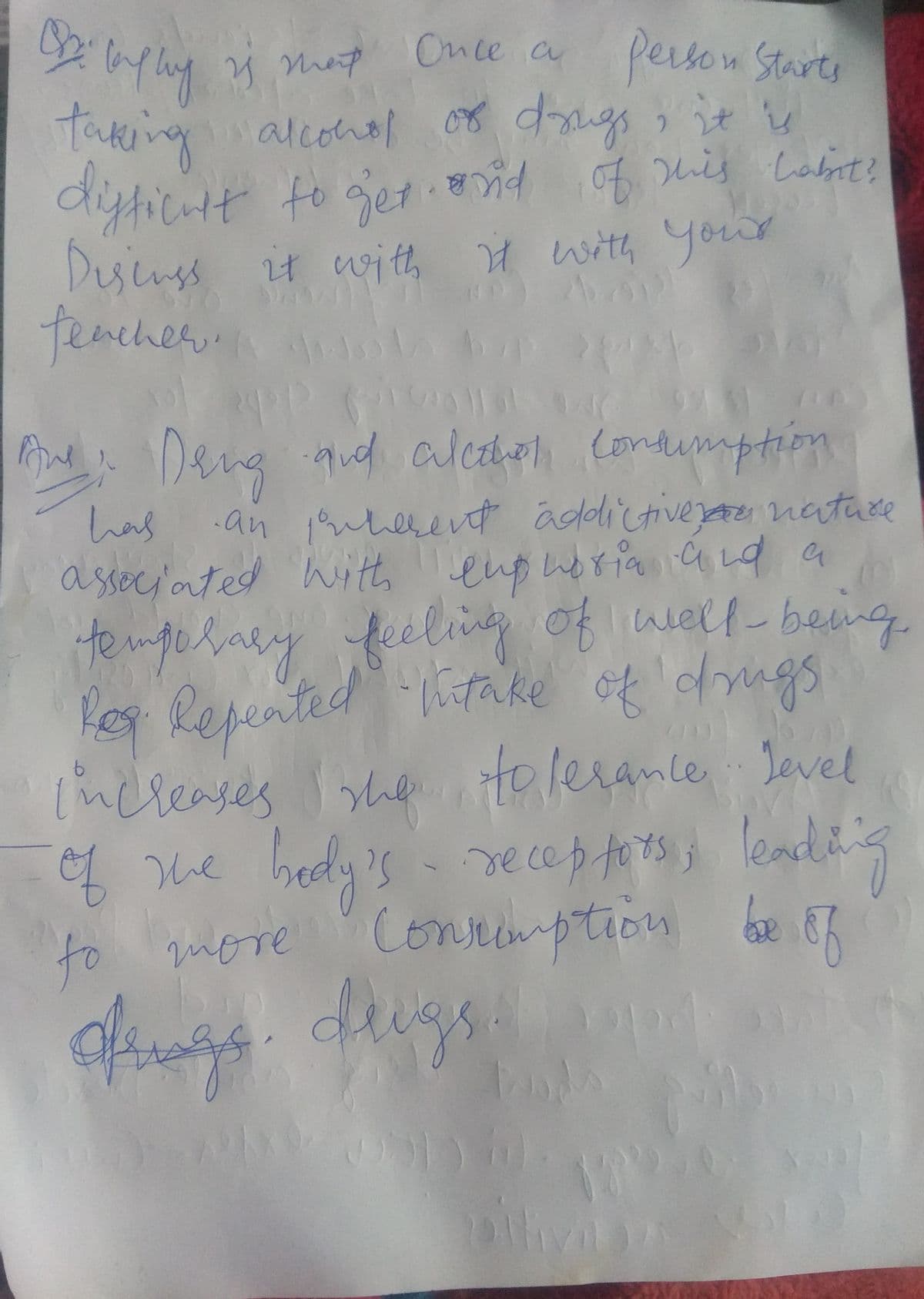 te mgelaly
by.
taking dugs it
diyticatt to get d s Lobnt?
Desinss it with H with yout
tencher.n
Once a
person Starte
alconol
C.
G Deng d ale (ondumption
has
an 1herent addictivezae nature
a wit, a
enpuorianad
temgehaey feeling of well being
les Repented take of dngs
tolerance Jevel
4 Me hedy's- reces fots leadh's
Conrimption be
Ssociated
l'ncleases
of
leadins
to guore E7
dugs
