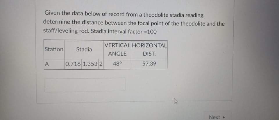 Given the data below of record from a theodolite stadia reading,
determine the distance between the focal point of the theodolite and the
staff/leveling rod. Stadia interval factor =100
VERTICAL HORIZONTAL
Station
Stadia
ANGLE
DIST.
A
0.716 1.353 2
48°
57.39
Next
