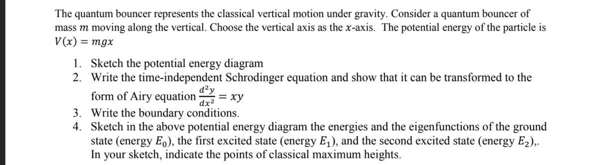 The quantum bouncer represents the classical vertical motion under gravity. Consider a quantum bouncer of
mass m moving along the vertical. Choose the vertical axis as the x-axis. The potential energy of the particle is
V(x)
= mgx
1. Sketch the potential energy diagram
2. Write the time-independent Schrodinger equation and show that it can be transformed to the
d?y
form of Airy equation
= xy
dx²
3. Write the boundary conditions.
4. Sketch in the above potential energy diagram the energies and the eigenfunctions of the ground
state (energy Eo), the first excited state (energy E,), and the second excited state (energy E2),.
In your sketch, indicate the points of classical maximum heights.
