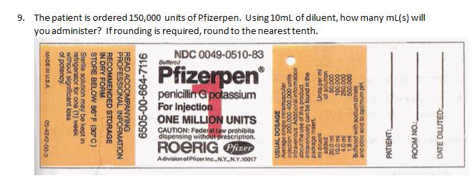 9. The patient is ordered 150,000 units of Pfizerpen. Using 10ml of diluent, how many mL(s) will
you administer? If rounding is required, round to the nearest tenth.
NDC 0049-0510-83
Butfered
Pfizerpen
penicillin Gpotassium
For Injection
ONE MILLION UNITS
CAUTION: Federal law prohibits
dispensing withdur prescription.
ROERIG Cizen
Adivision of Plizer inc.N.Y.N.Y.10017
DATE DILUTED:
ROOM NO:
PATIENT:
and otric acid to optimum pH.
Bufferod with sodium citrate
1.8 ml
000'009
000'osz
000 001
000 os
uonjos jo
pappe
Units per ml
midluent
agu puno eq uo anouaeu
about the use of this product
Intravenous Adanonal information
injection 200,000 400.000 units
Average single intramuscular
USUAL DOSAGE
6505-00-664-7116
READ ACCOMPANYING
PROFESSIONAL INFORMATION
RECOMMENDED STORAGE
IN DRY FORM
STORE BELOW 86*F (30°C)
Sterile solution may be kept in
refrigerator for one (1) week
without significant loss
of potency.
MADE IN USA
05-4242-00-3
